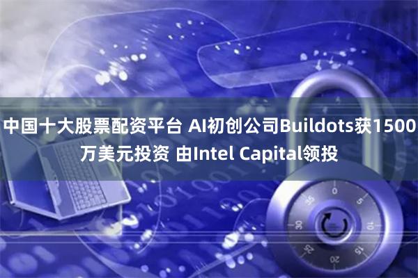 中国十大股票配资平台 AI初创公司Buildots获1500万美元投资 由Intel Capital领投