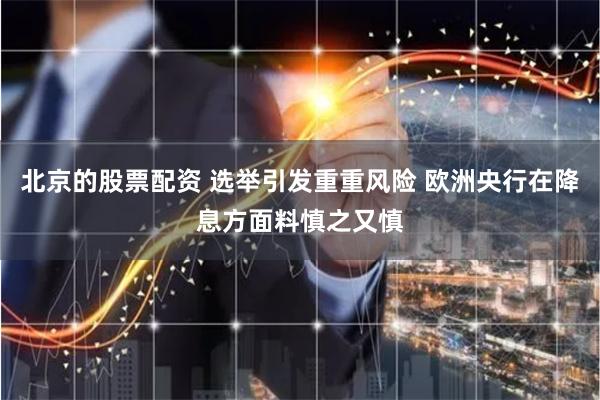 北京的股票配资 选举引发重重风险 欧洲央行在降息方面料慎之又慎
