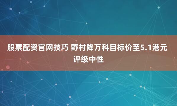 股票配资官网技巧 野村降万科目标价至5.1港元 评级中性