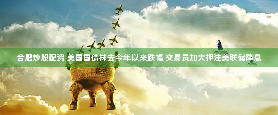 合肥炒股配资 美国国债抹去今年以来跌幅 交易员加大押注美联储降息