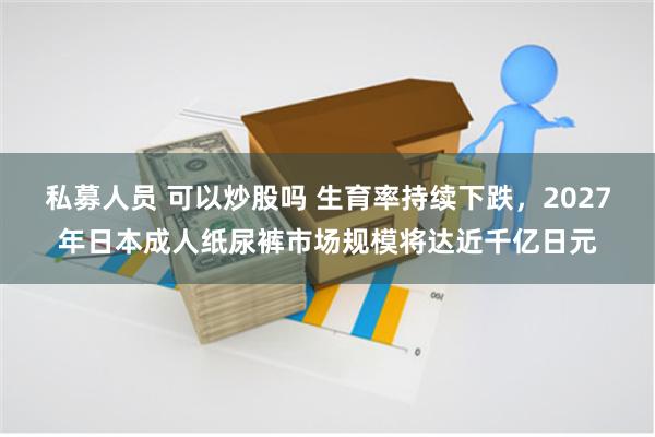 私募人员 可以炒股吗 生育率持续下跌，2027年日本成人纸尿裤市场规模将达近千亿日元