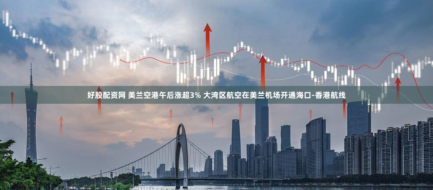 好股配资网 美兰空港午后涨超3% 大湾区航空在美兰机场开通海口-香港航线