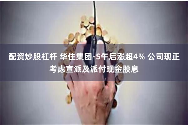 配资炒股杠杆 华住集团-S午后涨超4% 公司现正考虑宣派及派付现金股息