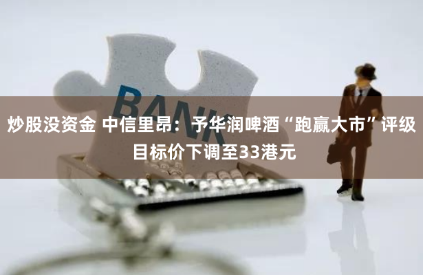 炒股没资金 中信里昂：予华润啤酒“跑赢大市”评级 目标价下调至33港元
