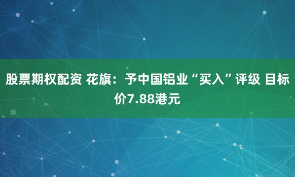 股票期权配资 花旗：予中国铝业“买入”评级 目标价7.88港元