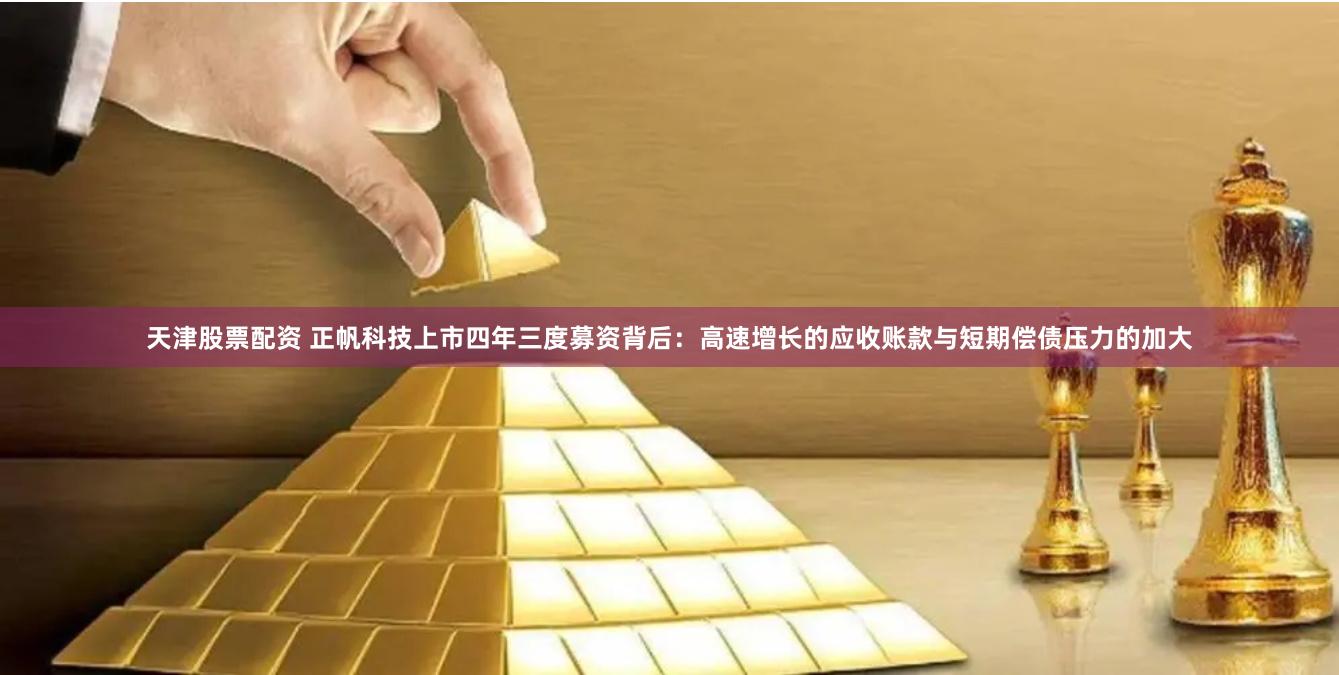 天津股票配资 正帆科技上市四年三度募资背后：高速增长的应收账款与短期偿债压力的加大