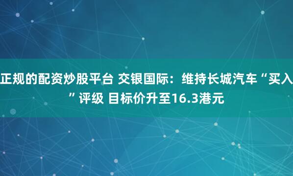 正规的配资炒股平台 交银国际：维持长城汽车“买入”评级 目标价升至16.3港元