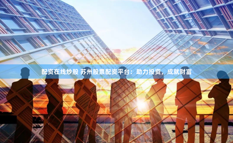 配资在线炒股 苏州股票配资平台：助力投资，成就财富