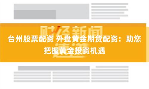 台州股票配资 外盘黄金期货配资：助您把握黄金投资机遇