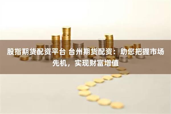 股指期货配资平台 台州期货配资：助您把握市场先机，实现财富增值