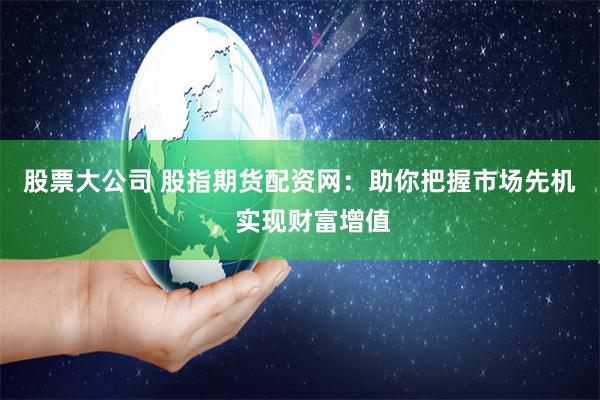 股票大公司 股指期货配资网：助你把握市场先机，实现财富增值