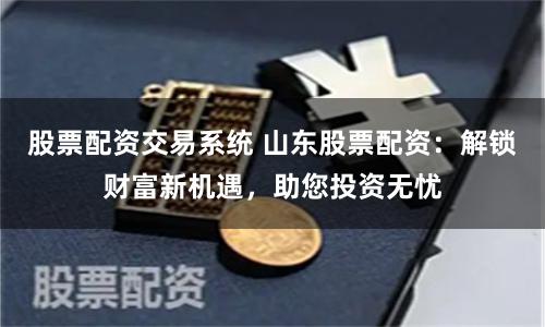 股票配资交易系统 山东股票配资：解锁财富新机遇，助您投资无忧