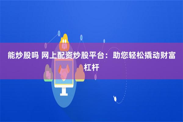 能炒股吗 网上配资炒股平台：助您轻松撬动财富杠杆