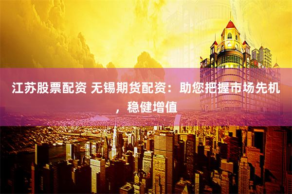 江苏股票配资 无锡期货配资：助您把握市场先机，稳健增值