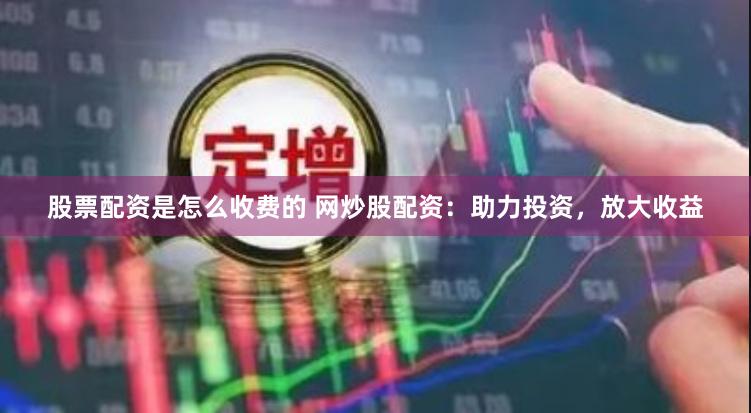 股票配资是怎么收费的 网炒股配资：助力投资，放大收益