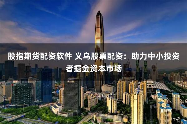 股指期货配资软件 义乌股票配资：助力中小投资者掘金资本市场