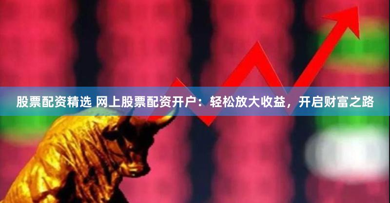 股票配资精选 网上股票配资开户：轻松放大收益，开启财富之路