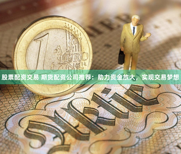 股票配资交易 期货配资公司推荐：助力资金放大，实现交易梦想