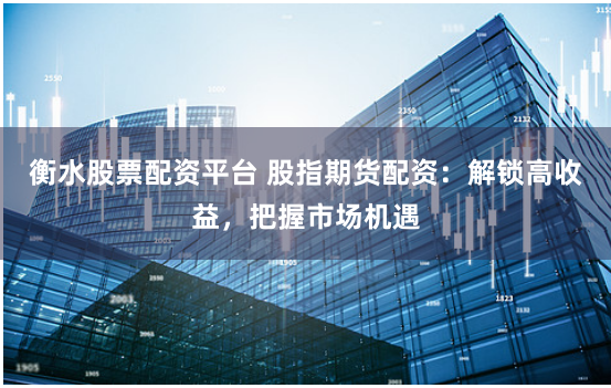 衡水股票配资平台 股指期货配资：解锁高收益，把握市场机遇