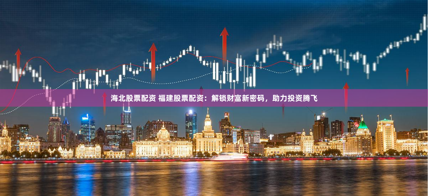 海北股票配资 福建股票配资：解锁财富新密码，助力投资腾飞