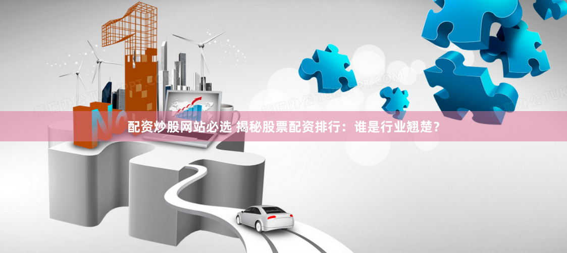 配资炒股网站必选 揭秘股票配资排行：谁是行业翘楚？