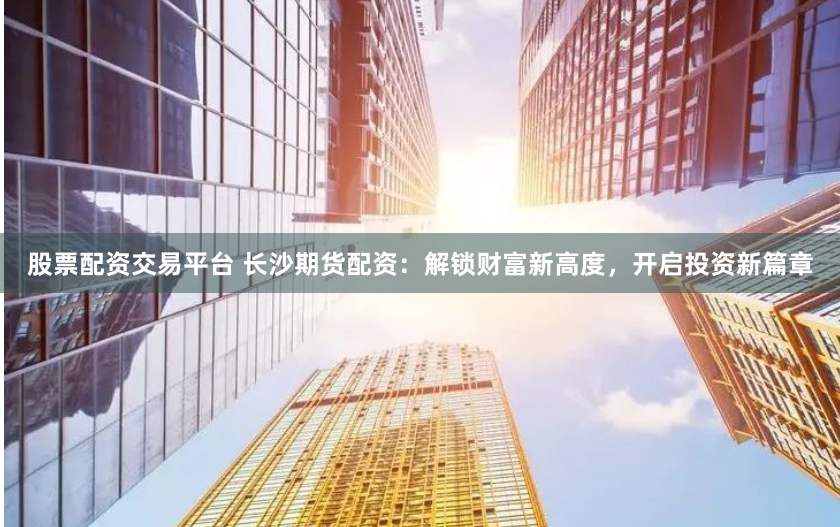股票配资交易平台 长沙期货配资：解锁财富新高度，开启投资新篇章
