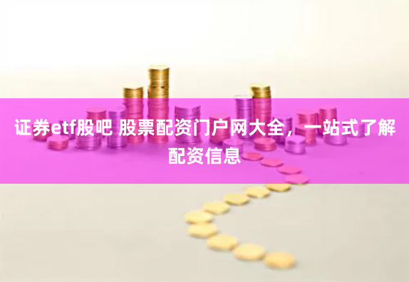证券etf股吧 股票配资门户网大全，一站式了解配资信息