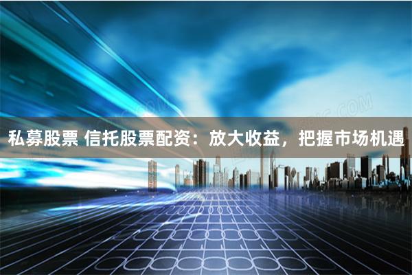 私募股票 信托股票配资：放大收益，把握市场机遇