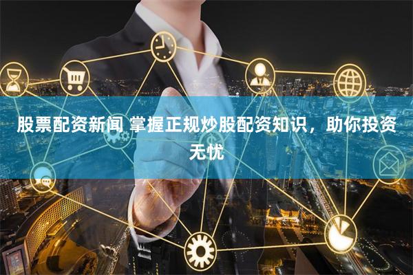 股票配资新闻 掌握正规炒股配资知识，助你投资无忧