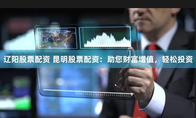 辽阳股票配资 昆明股票配资：助您财富增值，轻松投资