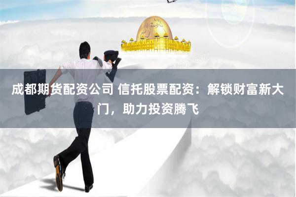 成都期货配资公司 信托股票配资：解锁财富新大门，助力投资腾飞