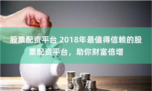 股票配资平台 2018年最值得信赖的股票配资平台，助你财富倍增