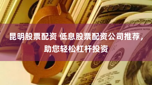 昆明股票配资 低息股票配资公司推荐，助您轻松杠杆投资