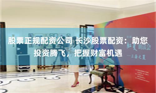 股票正规配资公司 长沙股票配资：助您投资腾飞，把握财富机遇