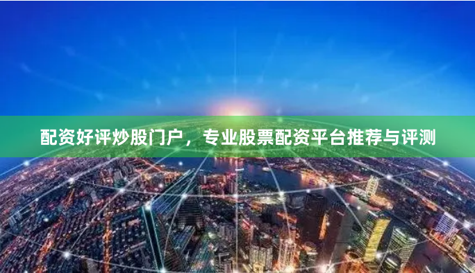 配资好评炒股门户，专业股票配资平台推荐与评测