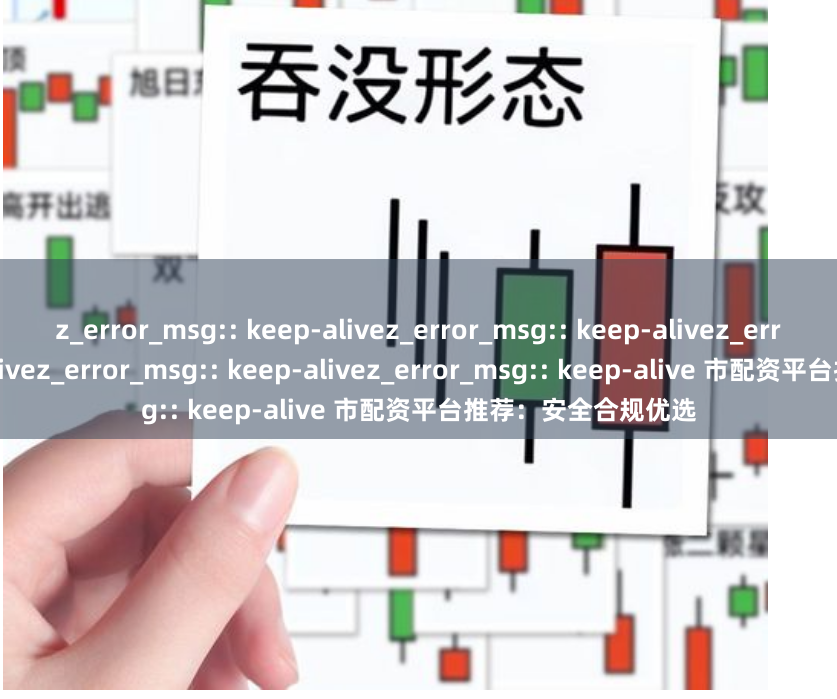 z_error_msg:: keep-alivez_error_msg:: keep-alivez_error_msg:: keep-alivez_error_msg:: keep-alivez_error_msg:: keep-alive 市配资平台推荐：安全合规优选